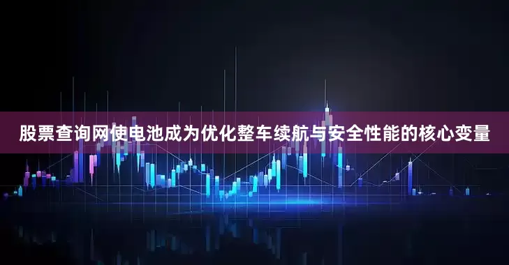 股票查询网使电池成为优化整车续航与安全性能的核心变量
